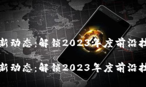 区块链领域最新动态：解锁2023年度前沿技术与市场趋势

区块链领域最新动态：解锁2023年度前沿技术与市场趋势