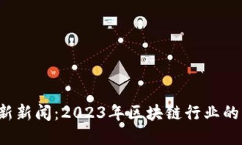必需 区块链最新新闻：2023年区块链行业的重大动态与趋势