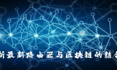 全面解析最新路由器与区块链的结合与应用