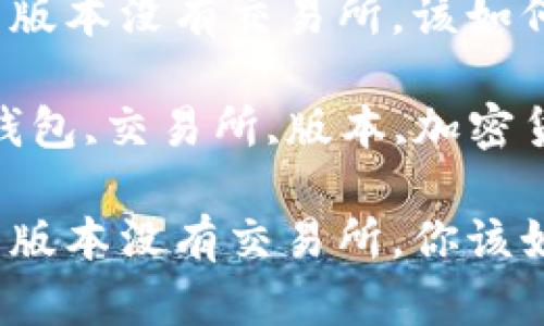 tp钱包新版本没有交易所，该如何应对？

关键词：钱包,交易所,版本,加密货币  

tp钱包新版本没有交易所，你该如何应对？